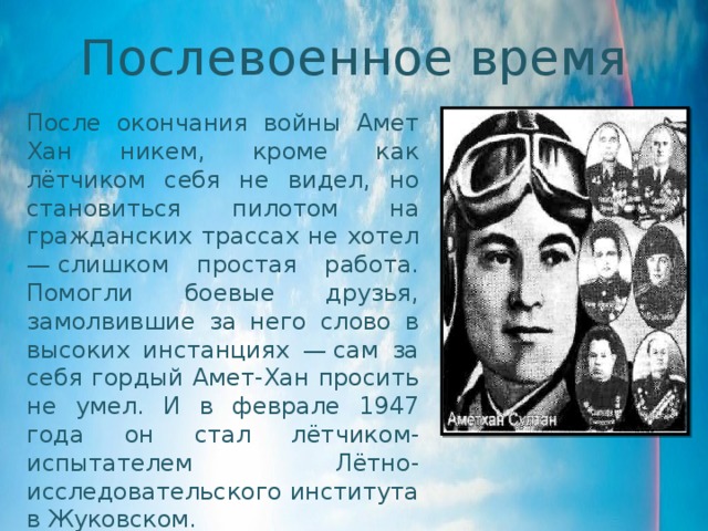 Послевоенное время После окончания войны Амет Хан никем, кроме как лётчиком себя не видел, но становиться пилотом на гражданских трассах не хотел — слишком простая работа. Помогли боевые друзья, замолвившие за него слово в высоких инстанциях — сам за себя гордый Амет-Хан просить не умел. И в феврале 1947 года он стал лётчиком-испытателем Лётно-исследовательского института в Жуковском. 
