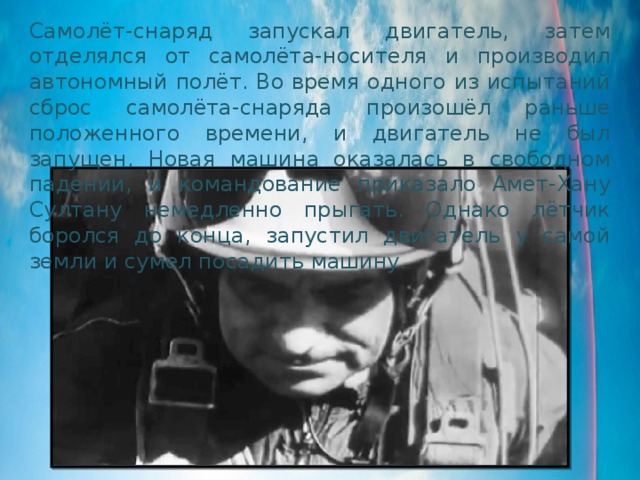 Самолёт-снаряд запускал двигатель, затем отделялся от самолёта-носителя и производил автономный полёт. Во время одного из испытаний сброс самолёта-снаряда произошёл раньше положенного времени, и двигатель не был запущен. Новая машина оказалась в свободном падении, и командование приказало Амет-Хану Султану немедленно прыгать. Однако лётчик боролся до конца, запустил двигатель у самой земли и сумел посадить машину. 