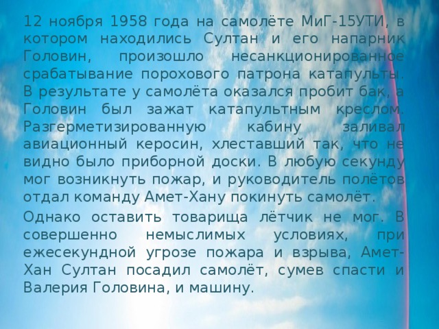 12 ноября 1958 года на самолёте МиГ-15УТИ, в котором находились Султан и его напарник Головин, произошло несанкционированное срабатывание порохового патрона катапульты. В результате у самолёта оказался пробит бак, а Головин был зажат катапультным креслом. Разгерметизированную кабину заливал авиационный керосин, хлеставший так, что не видно было приборной доски. В любую секунду мог возникнуть пожар, и руководитель полётов отдал команду Амет-Хану покинуть самолёт. Однако оставить товарища лётчик не мог. В совершенно немыслимых условиях, при ежесекундной угрозе пожара и взрыва, Амет-Хан Султан посадил самолёт, сумев спасти и Валерия Головина, и машину. 