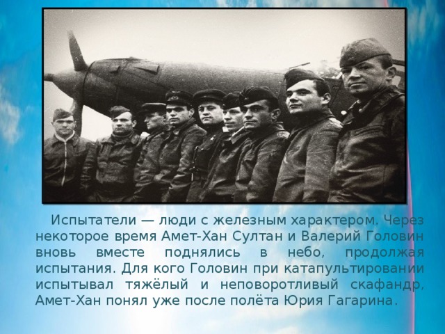  Испытатели — люди с железным характером. Через некоторое время Амет-Хан Султан и Валерий Головин вновь вместе поднялись в небо, продолжая испытания. Для кого Головин при катапультировании испытывал тяжёлый и неповоротливый скафандр, Амет-Хан понял уже после полёта Юрия Гагарина. 