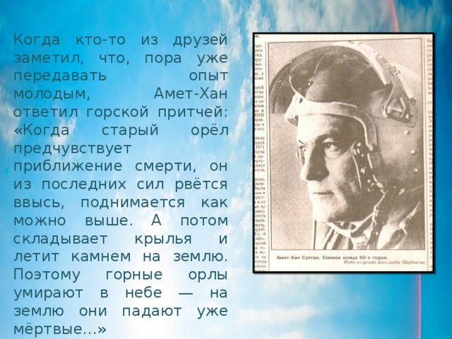 Когда кто-то из друзей заметил, что, пора уже передавать опыт молодым, Амет-Хан ответил горской притчей: «Когда старый орёл предчувствует приближение смерти, он из последних сил рвётся ввысь, поднимается как можно выше. А потом складывает крылья и летит камнем на землю. Поэтому горные орлы умирают в небе — на землю они падают уже мёртвые…» 