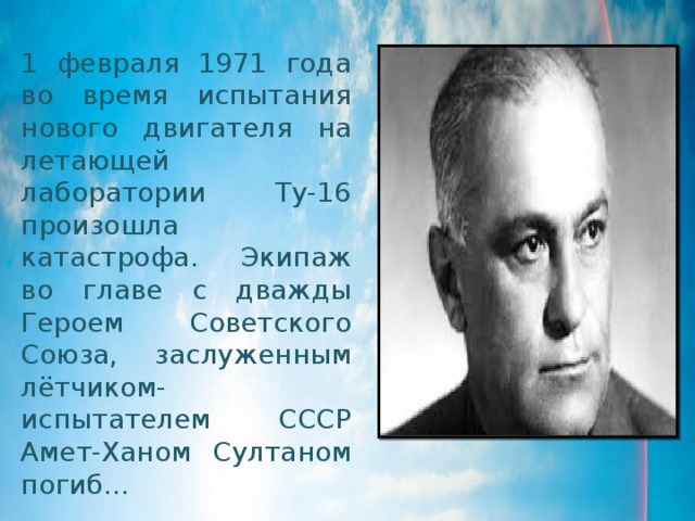 1 февраля 1971 года во время испытания нового двигателя на летающей лаборатории Ту-16 произошла катастрофа. Экипаж во главе с дважды Героем Советского Союза, заслуженным лётчиком-испытателем СССР Амет-Ханом Султаном погиб… 
