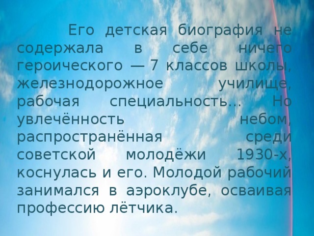  Его детская биография не содержала в себе ничего героического — 7 классов школы, железнодорожное училище, рабочая специальность… Но увлечённость небом, распространённая среди советской молодёжи 1930-х, коснулась и его. Молодой рабочий занимался в аэроклубе, осваивая профессию лётчика. 