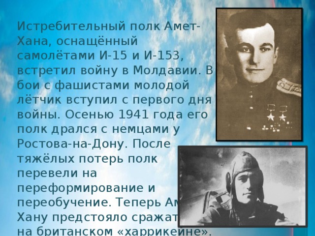 Истребительный полк Амет-Хана, оснащённый самолётами И-15 и И-153, встретил войну в Молдавии. В бои с фашистами молодой лётчик вступил с первого дня войны. Осенью 1941 года его полк дрался с немцами у Ростова-на-Дону. После тяжёлых потерь полк перевели на переформирование и переобучение. Теперь Амет-Хану предстояло сражаться на британском «харрикейне». 