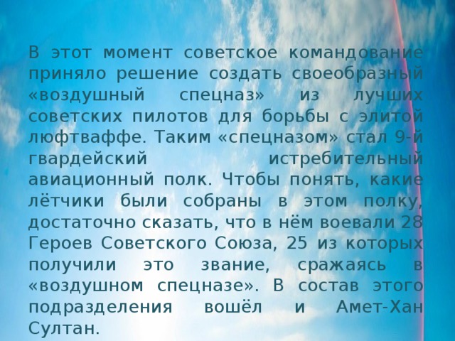 В этот момент советское командование приняло решение создать своеобразный «воздушный спецназ» из лучших советских пилотов для борьбы с элитой люфтваффе. Таким «спецназом» стал 9-й гвардейский истребительный авиационный полк. Чтобы понять, какие лётчики были собраны в этом полку, достаточно сказать, что в нём воевали 28 Героев Советского Союза, 25 из которых получили это звание, сражаясь в «воздушном спецназе». В состав этого подразделения вошёл и Амет-Хан Султан. 