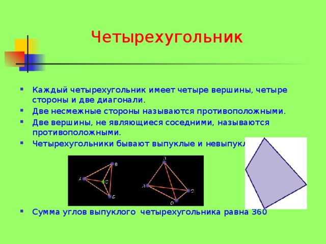 Четырехугольник Каждый четырехугольник имеет четыре вершины, четыре стороны и две диагонали . Две несмежные стороны называются противоположными. Две вершины, не являющиеся соседними, называются противоположными. Четырехугольники бывают выпуклые и невыпуклые. Сумма углов выпуклого четырехугольника равна 360  