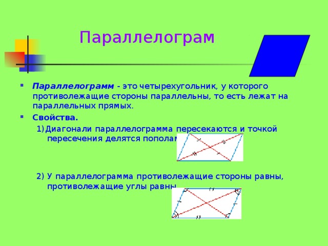 Параллелограм Параллелограмм  - это четырехугольник, у которого противолежащие стороны параллельны, то есть лежат на параллельных прямых. Свойства. 1)Диагонали параллелограмма пересекаются и точкой пересечения делятся пополам.  2) У параллелограмма противолежащие стороны равны, противолежащие углы равны.   
