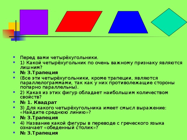 Перед вами четырёхугольники. 1) Какой четырёхугольник по очень важному признаку являются лишним? № 3.Трапеция (Все эти четырёхугольники, кроме трапеции, являются параллелограммами, так как у них противолежащие стороны попарно параллельны). 2) Какая из этих фигур обладает наибольшим количеством свойств? № 1. Квадрат 3) Для какого четырёхугольника имеет смысл выражение: «Найдите среднюю линию»? № 3.Трапеция  4) Название какой фигуры в переводе с греческого языка означает «обеденный столик»? № 3.Трапеция   