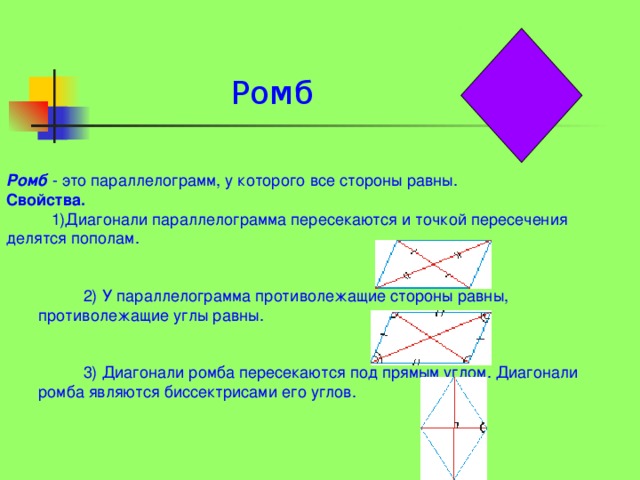 Ромб                            Ромб - это параллелограмм, у которого все стороны равны. Свойства.  1)Диагонали параллелограмма пересекаются и точкой пересечения делятся пополам.  2) У параллелограмма противолежащие стороны равны, противолежащие углы равны.  3) Диагонали ромба пересекаются под прямым углом. Диагонали ромба являются биссектрисами его углов.  