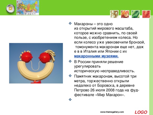 Макароны – это одно из открытий мирового масштаба, которое можно сравнить, по своей пользе, с изобретением колеса. Но если колесо уже увековечили бронзой, томонумента макаронам еще нет, даже в в Италия или Японии с их  макаронными музеями. В России приняли решение урегулировать историческую несправедливость.  Памятник макаронам, высотой три метра, торжественно открыли недалеко от Боровска, в деревне Петрово 26 июля 2008 года на фуд-фестивале «Мир Макарон».   www.themegallery.com 