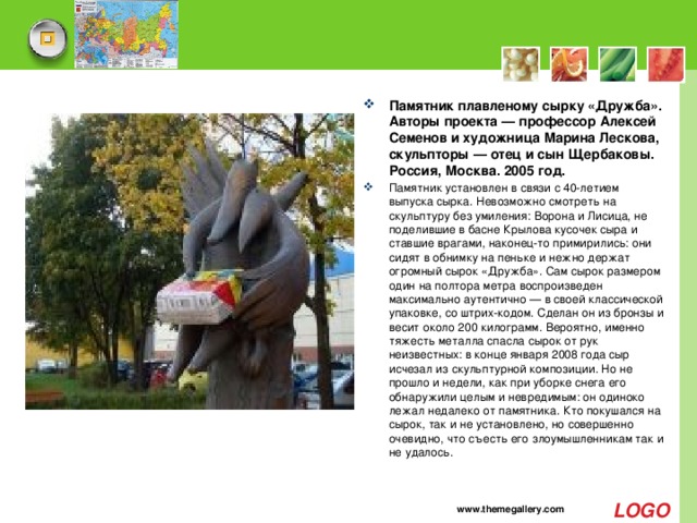 Памятник плавленому сырку «Дружба». Авторы проекта — профессор Алексей Семенов и художница Марина Лескова, скульпторы — отец и сын Щербаковы. Россия, Москва. 2005 год. Памятник установлен в связи с 40-летием выпуска сырка. Невозможно смотреть на скульптуру без умиления: Ворона и Лисица, не поделившие в басне Крылова кусочек сыра и ставшие врагами, наконец-то примирились: они сидят в обнимку на пеньке и нежно держат огромный сырок «Дружба». Сам сырок размером один на полтора метра воспроизведен максимально аутентично — в своей классической упаковке, со штрих-кодом. Сделан он из бронзы и весит около 200 килограмм. Вероятно, именно тяжесть металла спасла сырок от рук неизвестных: в конце января 2008 года сыр исчезал из скульптурной композиции. Но не прошло и недели, как при уборке снега его обнаружили целым и невредимым: он одиноко лежал недалеко от памятника. Кто покушался на сырок, так и не установлено, но совершенно очевидно, что съесть его злоумышленникам так и не удалось. www.themegallery.com 