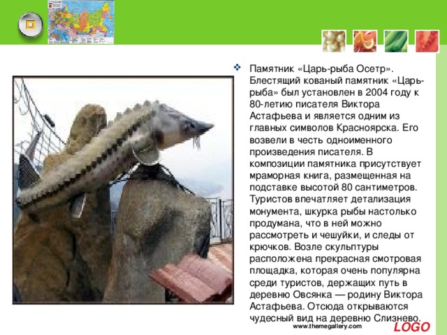 Памятник «Царь-рыба Осетр». Блестящий кованый памятник «Царь-рыба» был установлен в 2004 году к 80-летию писателя Виктора Астафьева и является одним из главных символов Красноярска. Его возвели в честь одноименного произведения писателя. В композиции памятника присутствует мраморная книга, размещенная на подставке высотой 80 сантиметров. Туристов впечатляет детализация монумента, шкурка рыбы настолько продумана, что в ней можно рассмотреть и чешуйки, и следы от крючков. Возле скульптуры расположена прекрасная смотровая площадка, которая очень популярна среди туристов, держащих путь в деревню Овсянка — родину Виктора Астафьева. Отсюда открываются чудесный вид на деревню Слизнево.   www.themegallery.com 