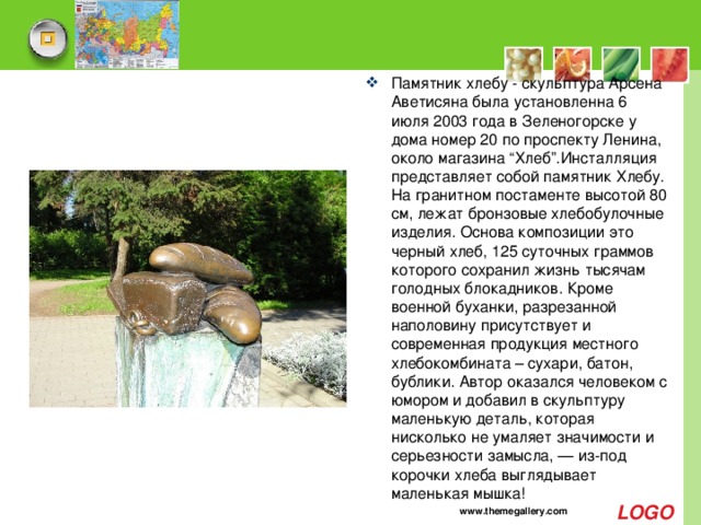 Памятник хлебу - скульптура Арсена Аветисяна была установленна 6 июля 2003 года в Зеленогорске у дома номер 20 по проспекту Ленина, около магазина “Хлеб”.Инсталляция представляет собой памятник Хлебу. На гранитном постаменте высотой 80 см, лежат бронзовые хлебобулочные изделия. Основа композиции это черный хлеб, 125 суточных граммов которого сохранил жизнь тысячам голодных блокадников. Кроме военной буханки, разрезанной наполовину присутствует и современная продукция местного хлебокомбината – сухари, батон, бублики. Автор оказался человеком с юмором и добавил в скульптуру маленькую деталь, которая нисколько не умаляет значимости и серьезности замысла, — из-под корочки хлеба выглядывает маленькая мышка! www.themegallery.com 