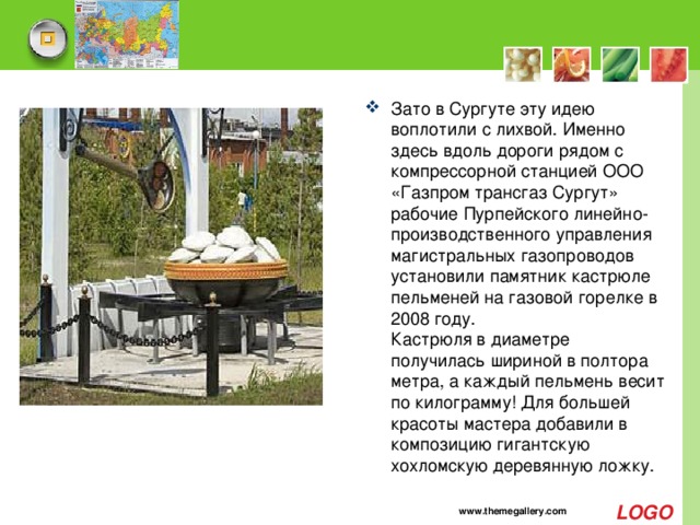Зато в Сургуте эту идею воплотили с лихвой. Именно здесь вдоль дороги рядом с компрессорной станцией ООО «Газпром трансгаз Сургут» рабочие Пурпейского линейно-производственного управления магистральных газопроводов установили памятник кастрюле пельменей на газовой горелке в 2008 году.   Кастрюля в диаметре получилась шириной в полтора метра, а каждый пельмень весит по килограмму! Для большей красоты мастера добавили в композицию гигантскую хохломскую деревянную ложку. www.themegallery.com 