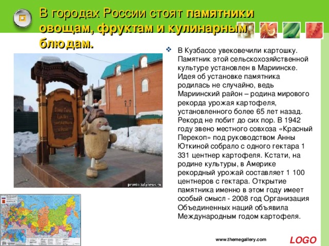 В городах России стоят  памятники овощам, фруктам и кулинарным блюдам. В Кузбассе увековечили картошку. Памятник этой сельскохозяйственной культуре установлен в Мариинске.   Идея об установке памятника родилась не случайно, ведь Мариинский район – родина мирового рекорда урожая картофеля, установленного более 65 лет назад. Рекорд не побит до сих пор. В 1942 году звено местного совхоза «Красный Перекоп» под руководством Анны Юткиной собрало с одного гектара 1 331 центнер картофеля. Кстати, на родине культуры, в Америке рекордный урожай составляет 1 100 центнеров с гектара. Открытие памятника именно в этом году имеет особый смысл - 2008 год Организация Объединенных наций объявила Международным годом картофеля. www.themegallery.com 