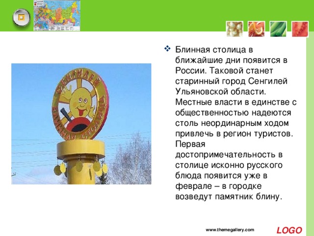 Блинная столица в ближайшие дни появится в России. Таковой станет старинный город Сенгилей Ульяновской области. Местные власти в единстве с общественностью надеются столь неординарным ходом привлечь в регион туристов. Первая достопримечательность в столице исконно русского блюда появится уже в феврале – в городке возведут памятник блину. www.themegallery.com 