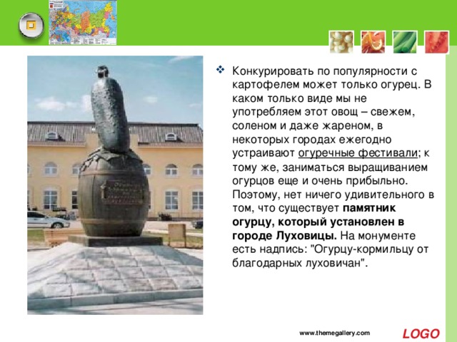 Конкурировать по популярности с картофелем может только огурец. В каком только виде мы не употребляем этот овощ – свежем, соленом и даже жареном, в некоторых городах ежегодно устраивают  огуречные фестивали ; к тому же, заниматься выращиванием огурцов еще и очень прибыльно. Поэтому, нет ничего удивительного в том, что существует памятник огурцу, который установлен в городе Луховицы.  На монументе есть надпись: 