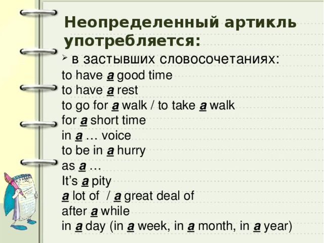 Неопределенный артикль употребляется:  в застывших словосочетаниях: to have a good time to have a rest to go for a walk / to take a walk for a short time in a … voice to be in a hurry as a … It’s a pity a lot of / a great deal of after a while in a day (in a week, in a month, in a year) 