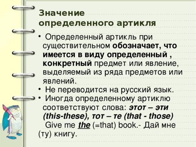 Значение  определенного артикля  Определенный артикль при существительном обозначает, что имеется в виду определенный , конкретный предмет или явление, выделяемый из ряда предметов или явлений.  Не переводится на русский язык.  Иногда определенному артиклю соответствуют слова:  этот – эти (this-these),  тот – те (that - those)  Give me the  (=that) book.- Дай мне (ту) книгу. 