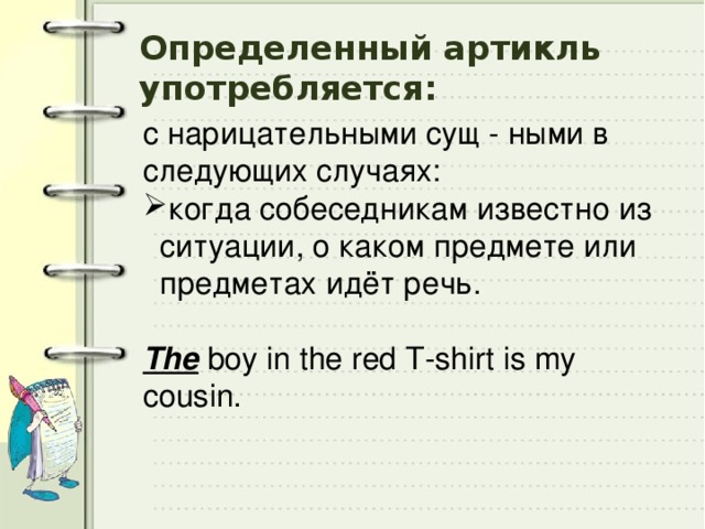 Определенный артикль употребляется: с нарицательными сущ - ными в следующих случаях: когда собеседникам известно из ситуации, о каком предмете или предметах идёт речь. The boy in the red T-shirt is my cousin. 