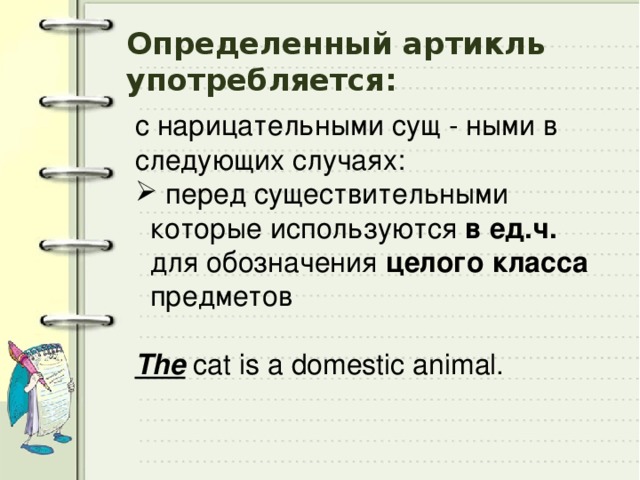 Определенный артикль употребляется: с нарицательными сущ - ными в следующих случаях:  перед существительными которые используются в ед.ч. для обозначения целого класса предметов  The cat is a domestic animal. 