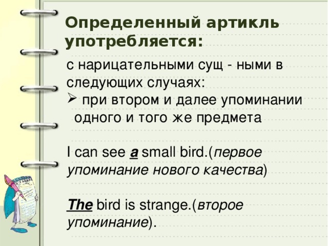 Определенный артикль употребляется: с нарицательными сущ - ными в следующих случаях:  при втором и далее упоминании одного и того же предмета I can see a small bird.( первое упоминание нового качества )    The bird is strange.( второе упоминание ). 