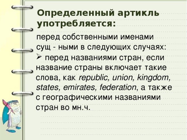 Определенный артикль употребляется: перед собственными именами сущ - ными в следующих случаях:  перед названиями стран, если название страны включает такие слова, как republic, union, kingdom, states, emirates, federation , а также с географическими названиями cтран во мн.ч. 