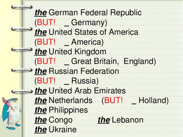 the German Federal Republic ( BUT!  _ Germany) the United States of America ( BUT!  _ America) the United Kingdom ( BUT!  _ Great Britain, England) the Russian Federation ( BUT!  _ Russia) the United Arab Emirates the Netherlands ( BUT!  _ Holland) the Philippines the Congo the Lebanon the Ukraine 