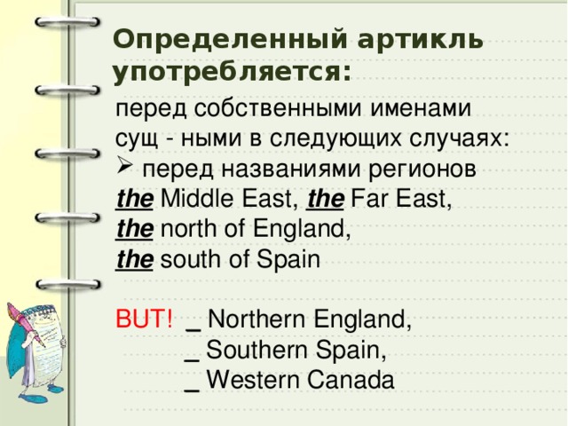 Определенный артикль употребляется: перед собственными именами сущ - ными в следующих случаях:  перед названиями регионов the Middle East, the Far East, the north of England, the south of Spain BUT!  _ Northern England,  _ Southern Spain,  _ Western Canada 