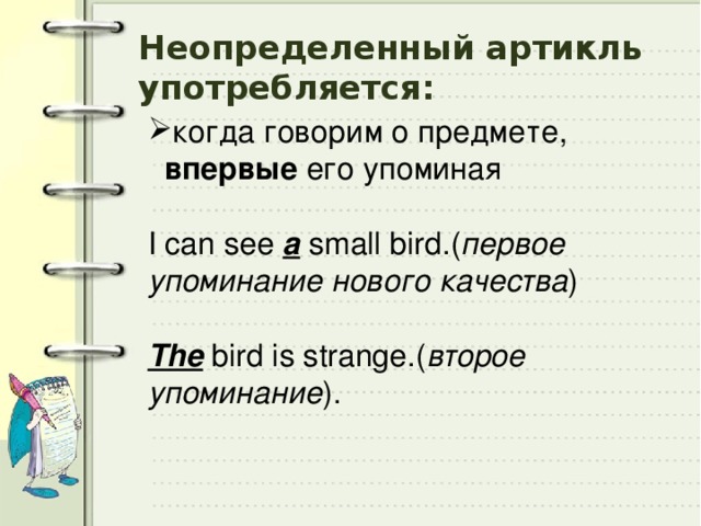 Неопределенный артикль употребляется: когда говорим о предмете, впервые его упоминая   I can see a small bird.( первое упоминание нового качества )    The bird is strange.( второе упоминание ).  