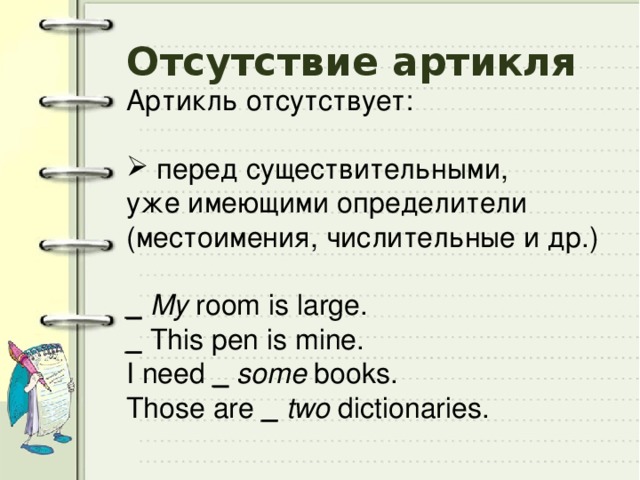 Отсутствие артикля Артикль отсутствует:  перед существительными, уже имеющими определители (местоимения, числительные и др.) _  My room is large. _  This pen is mine. I need _  some books. Those are _  two dictionaries. 