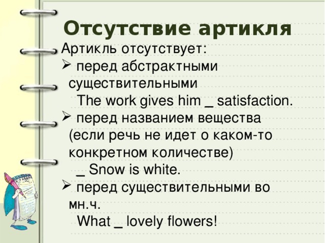 Отсутствие артикля Артикль отсутствует:  перед абстрактными существительными  The work gives him _ satisfaction.  перед названием вещества (если речь не идет о каком-то конкретном количестве)  _ Snow is white.  перед существительными во мн.ч.  What _ lovely flowers! 