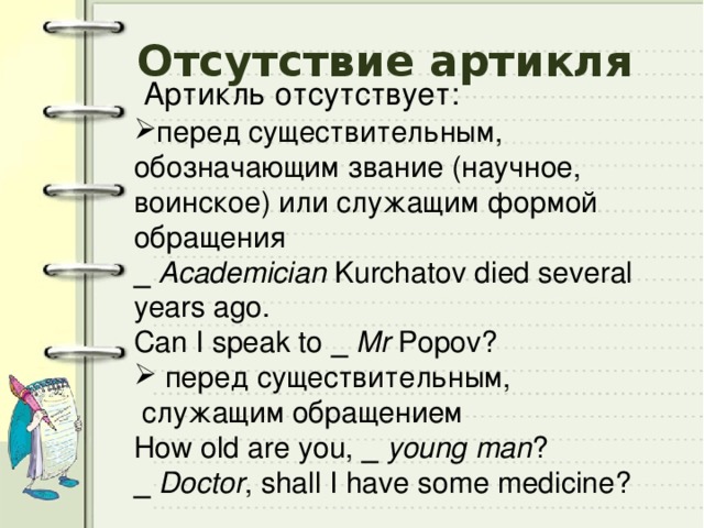 Отсутствие артикля Артикль отсутствует: перед существительным, обозначающим звание (научное, воинское) или служащим формой обращения _ Academician Kurchatov died several years ago. Can I speak to _  Mr Popov?  перед существительным,  служащим обращением How old are you, _  young man ? _  Doctor , shall I have some medicine? 