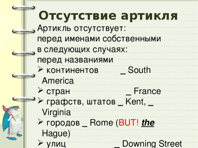 Отсутствие артикля Артикль отсутствует: перед именами собственными в следующих случаях: перед названиями  континентов _ South America  cтран _ France  графств, штатов _  Kent, _ Virginia  городов _ Rome ( BUT!  the Hague)  улиц _ Downing Street  парков _ Hyde Park  площадей _ Trafalgar Square 