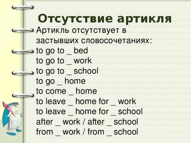 Отсутствие артикля Артикль отсутствует в застывших словосочетаниях: to go to _ bed to go to _ work to go to _ school to go _ home to come _ home to leave _ home for _ work to leave _ home for _ school after _ work / after _ school from _ work / from _ school 