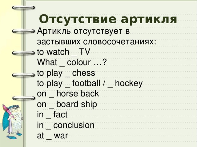 Отсутствие артикля Артикль отсутствует в застывших словосочетаниях: to watch _ TV What _ colour …? to play _ chess to play _ football / _ hockey on _ horse back on _ board ship in _ fact in _ conclusion at _ war 