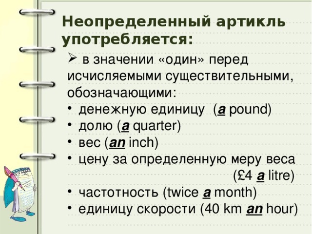 Неопределенный артикль употребляется:  в значении «один» перед исчисляемыми существительными, обозначающими:  денежную единицу ( a pound)  долю ( a quarter)  вес ( an inch)  цену за определенную меру веса  (£4 a litre)  частотность (twice a month)  единицу скорости (40 km an hour) 