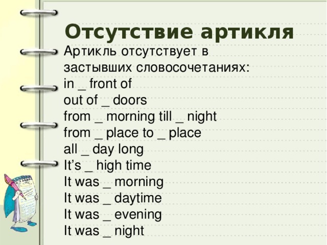 Отсутствие артикля Артикль отсутствует в застывших словосочетаниях: in _ front of out of _ doors from _ morning till _ night from _ place to _ place all _ day long It’s _ high time It was _ morning It was _ daytime It was _ evening It was _ night 