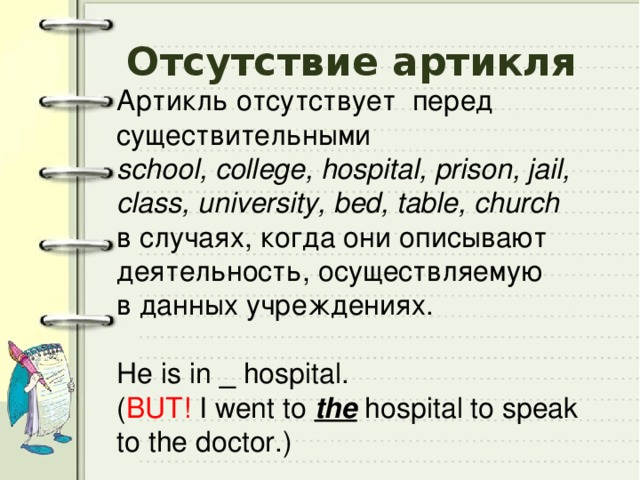 Отсутствие артикля Артикль отсутствует перед существительными school, сollege, hospital, prison, jail, class, university, bed, table, church в случаях, когда они описывают деятельность, осуществляемую в данных учреждениях. He is in _ hospital. ( BUT! I went to the hospital to speak to the doctor.) 