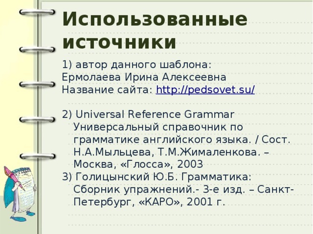 Использованные источники 1) автор данного шаблона: Ермолаева Ирина Алексеевна Название сайта: http://pedsovet.su / 2) Universal Reference Grammar Универсальный справочник по грамматике английского языка. / Сост. Н.А.Мыльцева, Т.М.Жималенкова. – Москва, «Глосса», 2003 3) Голицынский Ю.Б. Грамматика: Сборник упражнений.- 3-е изд. – Санкт-Петербург, «КАРО», 2001 г. 