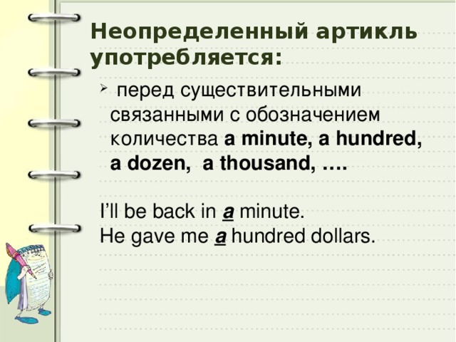 Неопределенный артикль употребляется:  перед существительными связанными с обозначением количества a minute, a hundred, a dozen, a thousand, ….   I’ll be back in a minute.  He gave me a  hundred dollars. 