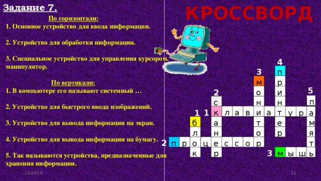 Задание 7. КРОССВОРД   По горизонтали:  1. Основное устройство для ввода информации.  2. Устройство для обработки информации.  3. Специальное устройство для управления курсором, манипулятор.    По вертикали:  1. В компьютере его называют системный …  2. Устройство для быстрого ввода изображений.  3. Устройство для вывода информации на экран.  4. Устройство для вывода информации на бумагу.  5. Так называются устройства, предназначенные для хранения информации. 4 3 п м р 5 и о 2 п с н н а т а к в и л р а у 1 1 б м а т е н р л о я 2 т п р о о ц е с с р 3 р м ы ш ь к 12/16/16 11 