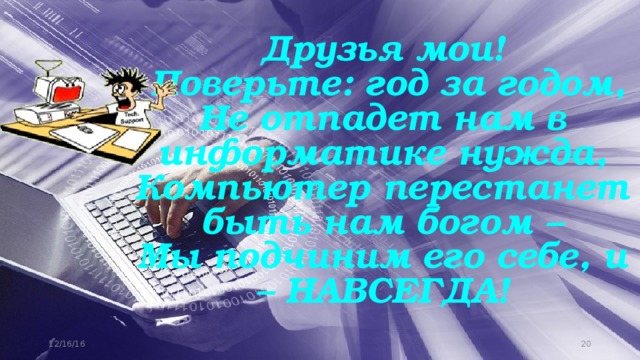 Друзья мои!  Поверьте: год за годом,  Не отпадет нам в информатике нужда,  Компьютер перестанет быть нам богом –  Мы подчиним его себе, и – НАВСЕГДА! 12/16/16 11 