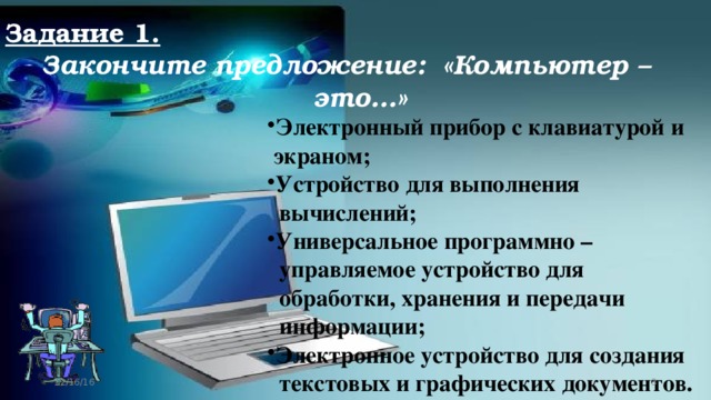 Задание 1. Закончите предложение: «Компьютер – это…» Электронный прибор с клавиатурой и  экраном; Устройство для выполнения  вычислений; Универсальное программно –  управляемое устройство для  обработки, хранения и передачи  информации; Электронное устройство для создания  текстовых и графических документов. 12/16/16  