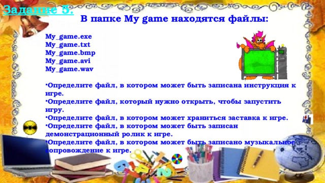 Задание 5.  В папке My game находятся файлы:  My_game.exe My_game.txt My_game.bmp My_game.avi My_game.wav  Определите файл, в котором может быть записана инструкция к игре. Определите файл, который нужно открыть, чтобы запустить игру. Определите файл, в котором может храниться заставка к игре. Определите файл, в котором может быть записан демонстрационный ролик к игре. Определите файл, в котором может быть записано музыкальное сопровождение к игре. 12/16/16  