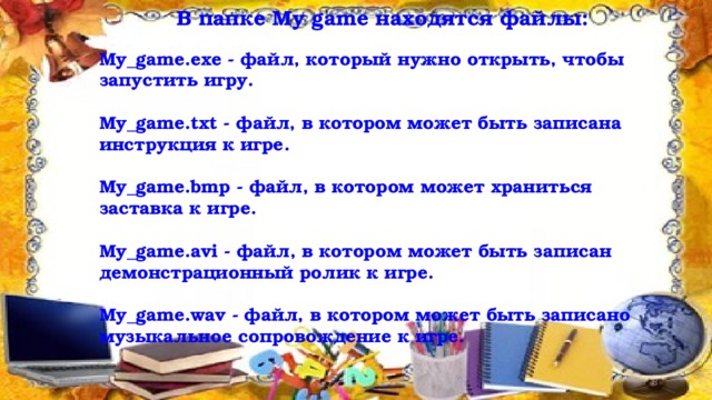  В папке My game находятся файлы:  My_game.exe - файл, который нужно открыть, чтобы запустить игру.  My_game.txt - файл, в котором может быть записана инструкция к игре.  My_game.bmp - файл, в котором может храниться заставка к игре.  My_game.avi - файл, в котором может быть записан демонстрационный ролик к игре.  My_game.wav - файл, в котором может быть записано музыкальное сопровождение к игре.  12/16/16  