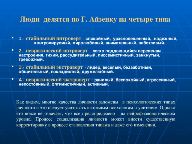 Люди делятся по Г. Айзенку на четыре типа    1 .- стабильный интроверт  - спокойный, уравновешенный, . надежный, контролируемый, миролюбивый, внимательный,  заботливый. 2 .- невротический интроверт  - легко поддающийся переменам  настроения, тихий, рассудительный, писсемистичный, замкнутый, тревожный. 3 .- стабильный экстраверт  - лидер, веселый, беззаботный,  общительный, покладистый, дружелюбный. 4 .- невротический экстраверт -  ранимый, беспокойный,  агрессивный, непостоянный, оптимистичный, активный. Как видим, многие качества личности заложены в психологических типах личности и это следует учитывать школьным психологам и учителям. Однако это вовсе не означает, что все предопределено на нейрофизиологическом уровне. Процесс социализации личности может внести существенную корректировку в процесс становления типажа и даже его изменения. 