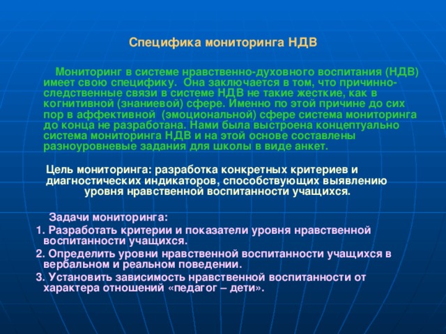 Специфика мониторинга НДВ  Мониторинг в системе нравственно-духовного воспитания (НДВ) имеет свою специфику. Она заключается в том, что причинно-следственные связи в системе НДВ не такие жесткие, как в когнитивной (знаниевой) сфере. Именно по этой причине до сих пор в аффективной (эмоциональной) сфере система мониторинга до конца не разработана. Нами была выстроена концептуально система мониторинга НДВ и на этой основе составлены разноуровневые задания для школы в виде анкет.   Цель мониторинга: разработка конкретных критериев и  диагностических индикаторов, способствующих выявлению уровня нравственной воспитанности учащихся.   Задачи мониторинга:  1. Разработать критерии и показатели уровня нравственной воспитанности учащихся.  2. Определить уровни нравственной воспитанности учащихся в вербальном и реальном поведении.  3. Установить зависимость нравственной воспитанности от характера отношений «педагог – дети». 