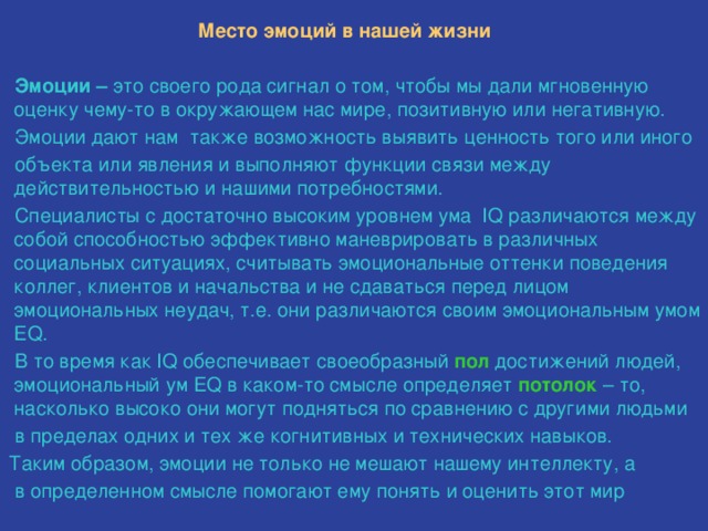  Место эмоций в нашей жизни   Эмоции – это своего рода сигнал о том, чтобы мы дали мгновенную оценку чему-то в окружающем нас мире, позитивную или негативную.  Эмоции дают нам также возможность выявить ценность того или иного  объекта или явления и выполняют функции связи между действительностью и нашими потребностями.  Специалисты с достаточно высоким уровнем ума IQ различаются между собой способностью эффективно маневрировать в различных социальных ситуациях, считывать эмоциональные оттенки поведения коллег, клиентов и начальства и не сдаваться перед лицом эмоциональных неудач, т.е. они различаются своим эмоциональным умом EQ.  В то время как IQ обеспечивает своеобразный пол достижений людей, эмоциональный ум EQ в каком-то смысле определяет потолок – то, насколько высоко они могут подняться по сравнению с другими людьми  в пределах одних и тех же когнитивных и технических навыков.  Таким образом, эмоции не только не мешают нашему интеллекту, а  в определенном смысле помогают ему понять и оценить этот мир 