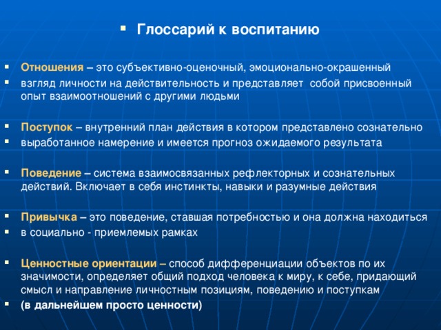  Глоссарий к воспитанию  Отношения – это субъективно-оценочный, эмоционально-окрашенный взгляд личности на действительность и представляет собой присвоенный опыт взаимоотношений с другими людьми Поступок – внутренний план действия в котором представлено сознательно выработанное намерение и имеется прогноз ожидаемого результата Поведение –  система взаимосвязанных рефлекторных и сознательных действий. Включает в себя инстинкты, навыки и разумные действия Привычка – это поведение, ставшая потребностью и она должна находиться в социально - приемлемых рамках Ценностные ориентации –  способ дифференциации объектов по их значимости, определяет общий подход человека к миру, к себе, придающий смысл и направление личностным позициям, поведению и поступкам (в дальнейшем просто ценности) 